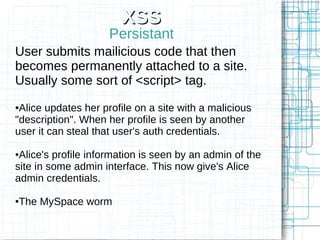 XSS
                     Persistant
User submits mailicious code that then
becomes permanently attached to a site.
Usually some sort of <script> tag.
●Alice updates her profile on a site with a malicious
"description". When her profile is seen by another
user it can steal that user's auth credentials.

●Alice's profile information is seen by an admin of the
site in some admin interface. This now give's Alice
admin credentials.

The MySpace worm
●
 