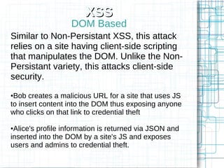 XSS
                   DOM Based
Similar to Non-Persistant XSS, this attack
relies on a site having client-side scripting
that manipulates the DOM. Unlike the Non-
Persistant variety, this attacks client-side
security.
●Bob creates a malicious URL for a site that uses JS
to insert content into the DOM thus exposing anyone
who clicks on that link to credential theft

●Alice's profile information is returned via JSON and
inserted into the DOM by a site's JS and exposes
users and admins to credential theft.
 