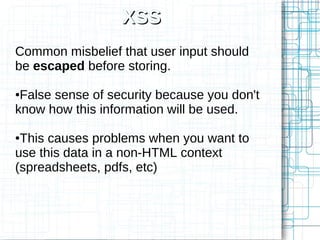 XSS
Common misbelief that user input should
be escaped before storing.

●False sense of security because you don't
know how this information will be used.

●This causes problems when you want to
use this data in a non-HTML context
(spreadsheets, pdfs, etc)
 