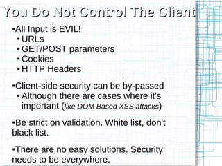 You Do Not Control The Client
 ●All Input is EVIL!
  ● URLs

  ● GET/POST parameters

  ● Cookies

  ● HTTP Headers



 ●Client-side security can be by-passed
  ● Although there are cases where it's

    important (like DOM Based XSS attacks)
 ●Be strict on validation. White list, don't
 black list.
 ●There are no easy solutions. Security
 needs to be everywhere.
 
