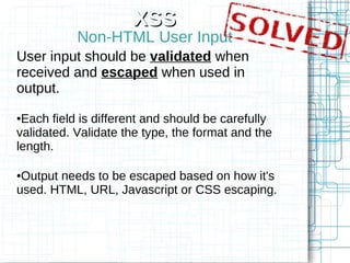 XSS
           Non-HTML User Input
User input should be validated when
received and escaped when used in
output.
●Each field is different and should be carefully
validated. Validate the type, the format and the
length.

●Output needs to be escaped based on how it's
used. HTML, URL, Javascript or CSS escaping.
 