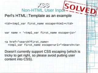 XSS
           Non-HTML User Input
Perl's HTML::Template as an example
<td><tmpl_var first_name escape=html></td>


var name = '<tmpl_var first_name escape=js>'


<a href="search?first_name=
  <tmpl_var first_name escape=url>">Search</a>

Doesn't currently support CSS escaping (which is
tricky to get right, so please avoid putting user
content into CSS).
 