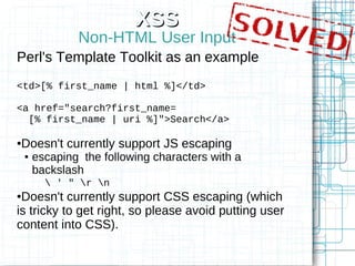 XSS
                Non-HTML User Input
Perl's Template Toolkit as an example
<td>[% first_name | html %]</td>

<a href="search?first_name=
  [% first_name | uri %]">Search</a>

Doesn't currently support JS escaping
●

    ●   escaping the following characters with a
        backslash
           ' " r n
●Doesn't currently support CSS escaping (which
is tricky to get right, so please avoid putting user
content into CSS).
 