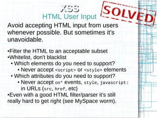 XSS
              HTML User Input
Avoid accepting HTML input from users
whenever possible. But sometimes it's
unavoidable.
●Filter the HTML to an acceptable subset
●Whitelist, don't blacklist

 ● Which elements do you need to support?

     ● Never accept <script> or <style> elements

 ● Which attributes do you need to support?

     ● Never accept on* events, style, javascript:

       in URLs (src, href, etc)
●Even with a good HTML filter/parser it's still

really hard to get right (see MySpace worm).
 