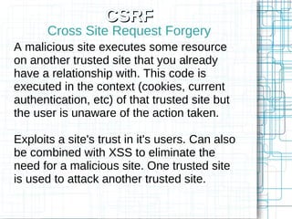 CSRF
       Cross Site Request Forgery
A malicious site executes some resource
on another trusted site that you already
have a relationship with. This code is
executed in the context (cookies, current
authentication, etc) of that trusted site but
the user is unaware of the action taken.

Exploits a site's trust in it's users. Can also
be combined with XSS to eliminate the
need for a malicious site. One trusted site
is used to attack another trusted site.
 