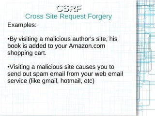CSRF
      Cross Site Request Forgery
Examples:

●By visiting a malicious author's site, his
book is added to your Amazon.com
shopping cart.

●Visiting a malicious site causes you to
send out spam email from your web email
service (like gmail, hotmail, etc)
 