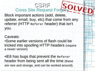 CSRF
       Cross Site Request Forgery
Block important actions (add, delete,
update, email, buy, etc) that come from any
referrer (HTTP Referer header) that isn't
you.

Caveats:
●Some earlier versions of flash could be

tricked into spoofing HTTP headers (require
a newer version)

●IE6 has bugs that prevent the Referer
header from being sent all the time (these
are rare and strange, and can be worked around).
 