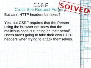 CSRF
      Cross Site Request Forgery
But can't HTTP headers be faked?

Yes, but CSRF requires that the Person
using the browser not know that the
malicious code is running on their behalf.
Users aren't going to fake their own HTTP
headers when trying to attack themselves.
 