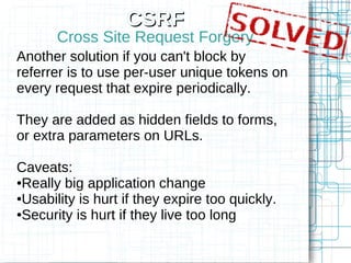 CSRF
       Cross Site Request Forgery
Another solution if you can't block by
referrer is to use per-user unique tokens on
every request that expire periodically.

They are added as hidden fields to forms,
or extra parameters on URLs.

Caveats:
●Really big application change

●Usability is hurt if they expire too quickly.

●Security is hurt if they live too long
 