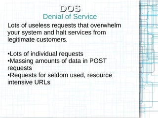 DOS
            Denial of Service
Lots of useless requests that overwhelm
your system and halt services from
legitimate customers.

●Lots of individual requests
●Massing amounts of data in POST

requests
●Requests for seldom used, resource

intensive URLs
 