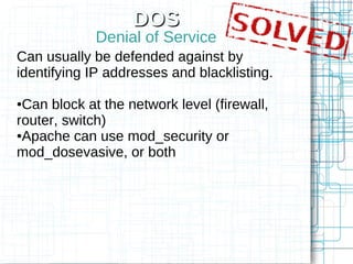 DOS
             Denial of Service
Can usually be defended against by
identifying IP addresses and blacklisting.

●Can block at the network level (firewall,
router, switch)
●Apache can use mod_security or

mod_dosevasive, or both
 