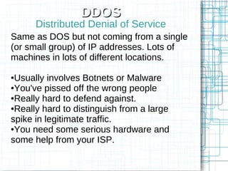 DDOS
      Distributed Denial of Service
Same as DOS but not coming from a single
(or small group) of IP addresses. Lots of
machines in lots of different locations.

●Usually involves Botnets or Malware
●You've pissed off the wrong people

●Really hard to defend against.

●Really hard to distinguish from a large

spike in legitimate traffic.
●You need some serious hardware and

some help from your ISP.
 