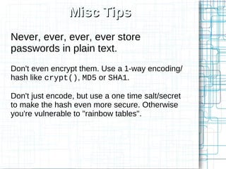 Misc Tips
Never, ever, ever, ever store
passwords in plain text.
Don't even encrypt them. Use a 1-way encoding/
hash like crypt(), MD5 or SHA1.

Don't just encode, but use a one time salt/secret
to make the hash even more secure. Otherwise
you're vulnerable to "rainbow tables".
 