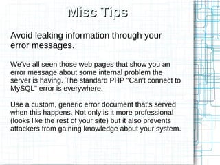 Misc Tips
Avoid leaking information through your
error messages.

We've all seen those web pages that show you an
error message about some internal problem the
server is having. The standard PHP "Can't connect to
MySQL" error is everywhere.

Use a custom, generic error document that's served
when this happens. Not only is it more professional
(looks like the rest of your site) but it also prevents
attackers from gaining knowledge about your system.
 
