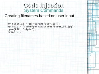 Code Injection
            System Commands
Creating filenames based on user input
 my $user_id = $q->param('user_id');
 my $pic = "/some/path/pictures/$user_id.jpg";
 open(PIC, ">$pic");
 print ...
 