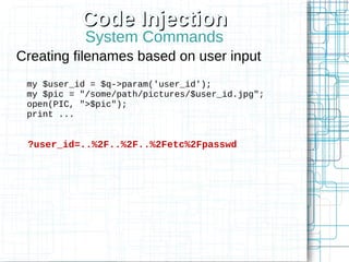 Code Injection
            System Commands
Creating filenames based on user input
 my $user_id = $q->param('user_id');
 my $pic = "/some/path/pictures/$user_id.jpg";
 open(PIC, ">$pic");
 print ...


 ?user_id=..%2F..%2F..%2Fetc%2Fpasswd
 