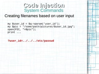 Code Injection
            System Commands
Creating filenames based on user input
 my $user_id = $q->param('user_id');
 my $pic = "/some/path/pictures/$user_id.jpg";
 open(PIC, ">$pic");
 print ...


 ?user_id=../../../etc/passwd
 