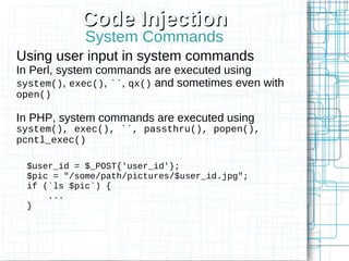 Code Injection
            System Commands
Using user input in system commands
In Perl, system commands are executed using
system(), exec(), ``, qx() and sometimes even with
open()

In PHP, system commands are executed using
system(), exec(), ``, passthru(), popen(),
pcntl_exec()

 $user_id = $_POST{'user_id'};
 $pic = "/some/path/pictures/$user_id.jpg";
 if (`ls $pic`) {
     ...
 }
 