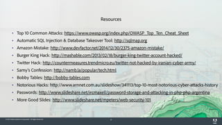 © 2015 Adobe Systems Incorporated. All Rights Reserved. 21
Resources
▪ Top 10 Common Attacks: https://www.owasp.org/index.php/OWASP_Top_Ten_Cheat_Sheet
▪ Automatic SQL Injection & Database Takeover Tool: http://sqlmap.org
▪ Amazon Mistake: http://www.devfactor.net/2014/12/30/2375-amazon-mistake/
▪ Burger King Hack: http://mashable.com/2013/02/18/burger-king-twitter-account-hacked/
▪ Twitter Hack: http://countermeasures.trendmicro.eu/twitter-not-hacked-by-iranian-cyber-army/
▪ Samy's Confession: http://namb.la/popular/tech.html
▪ Bobby Tables: http://bobby-tables.com
▪ Notorious Hacks: http://www.arnnet.com.au/slideshow/341113/top-10-most-notorious-cyber-attacks-history
▪ Passwords: http://www.slideshare.net/ircmaxell/password-storage-and-attacking-in-php-php-argentina
▪ More Good Slides: http://www.slideshare.net/mpeters/web-security-101