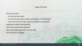 © 2015 Adobe Systems Incorporated. All Rights Reserved. 4
Rules of Thumb
▪ All Inputs are Evil!
▪ Do not trust your users
▪ Do not trust your users' cookies, parameters, or HTTP Headers
▪ "All servers are evil" is also a good assumption for end-users
▪ Whitelists are better than blacklists
▪ Never store passwords in plaintext
▪ Never store your passwords in source code
▪ Don't leak error messages
 