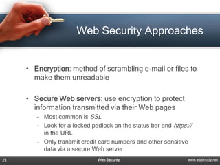Web Security Approaches


     • Encryption: method of scrambling e-mail or files to
       make them unreadable

     • Secure Web servers: use encryption to protect
       information transmitted via their Web pages
        – Most common is SSL
        – Look for a locked padlock on the status bar and https://
          in the URL
        – Only transmit credit card numbers and other sensitive
          data via a secure Web server
21                            Web Security                      www.elabnody.net
 