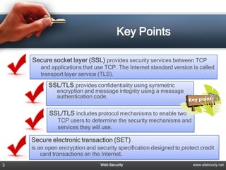 Key Points

    Secure socket layer (SSL) provides security services between TCP
       and applications that use TCP. The Internet standard version is called
       transport layer service (TLS).
          SSL/TLS provides confidentiality using symmetric
              encryption and message integrity using a message
              authentication code.


           SSL/TLS includes protocol mechanisms to enable two
              TCP users to determine the security mechanisms and
              services they will use.

    Secure electronic transaction (SET)
    is an open encryption and security specification designed to protect credit
        card transactions on the Internet.
3                               Web Security                          www.elabnody.net
 