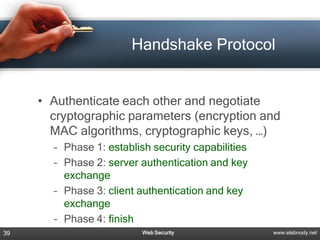 Handshake Protocol


     • Authenticate each other and negotiate
       cryptographic parameters (encryption and
       MAC algorithms, cryptographic keys, …)
       – Phase 1: establish security capabilities
       – Phase 2: server authentication and key
         exchange
       – Phase 3: client authentication and key
         exchange
       – Phase 4: finish
39                        Web Security              www.elabnody.net
 