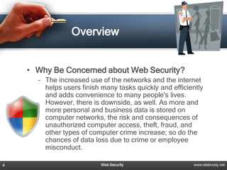 Overview


    • Why Be Concerned about Web Security?
      – The increased use of the networks and the internet
        helps users finish many tasks quickly and efficiently
        and adds convenience to many people's lives.
        However, there is downside, as well. As more and
        more personal and business data is stored on
        computer networks, the risk and consequences of
        unauthorized computer access, theft, fraud, and
        other types of computer crime increase; so do the
        chances of data loss due to crime or employee
        misconduct.

4                         Web Security                   www.elabnody.net
 