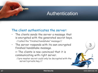 Authentication


     The client authenticates the server:
     • The clients sends the server a message that
       is encrypted with the generated secret keys.
        //called the “finished handshake” message//
     • The server responds with its own encrypted                    3
       finished handshake message.
       <> The clients is now convinced that it is
       communicating with right server.
        //pre-master secret could only be decrypted with the
           server’s private key.//



47                               Web Security                  www.elabnody.net
 