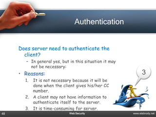 Authentication


     Does server need to authenticate the
       client?
        – In general yes, but in this situation it may
          not be necessary:
     • Reasons:                                                3
       1. It is not necessary because it will be
          done when the client gives his/her CC
          number.
       2. A client may not have information to
          authenticate itself to the server.
       3. It is time-consuming for server.
48                            Web Security               www.elabnody.net
 