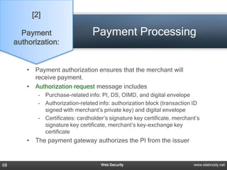 [2]

       Payment                       Payment Processing
     authorization:


         •    Payment authorization ensures that the merchant will
              receive payment.
         •    Authorization request message includes
               – Purchase-related info: PI, DS, OIMD, and digital envelope
               – Authorization-related info: authorization block (transaction ID
                 signed with merchant’s private key) and digital envelope
               – Certificates: cardholder’s signature key certificate, merchant’s
                 signature key certificate, merchant’s key-exchange key
                 certificate
         •    The payment gateway authorizes the PI from the issuer


68                                      Web Security                          www.elabnody.net
 