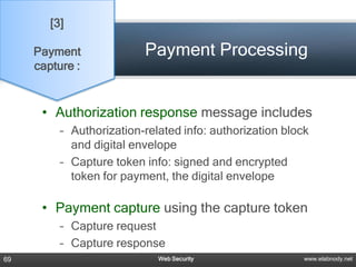 [3]

     Payment              Payment Processing
     capture :


      • Authorization response message includes
          – Authorization-related info: authorization block
            and digital envelope
          – Capture token info: signed and encrypted
            token for payment, the digital envelope

      • Payment capture using the capture token
          – Capture request
          – Capture response
69                           Web Security                 www.elabnody.net
 