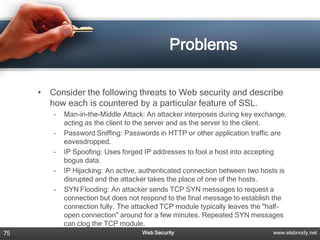 Problems

     •   Consider the following threats to Web security and describe
         how each is countered by a particular feature of SSL.
          –   Man-in-the-Middle Attack: An attacker interposes during key exchange,
              acting as the client to the server and as the server to the client.
          –   Password Sniffing: Passwords in HTTP or other application traffic are
              eavesdropped.
          –   IP Spoofing: Uses forged IP addresses to fool a host into accepting
              bogus data.
          –   IP Hijacking: An active, authenticated connection between two hosts is
              disrupted and the attacker takes the place of one of the hosts.
          –   SYN Flooding: An attacker sends TCP SYN messages to request a
              connection but does not respond to the final message to establish the
              connection fully. The attacked TCP module typically leaves the "half-
              open connection" around for a few minutes. Repeated SYN messages
              can clog the TCP module.
75                                    Web Security                             www.elabnody.net
 
