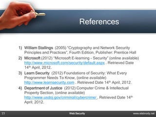 References


     1) William Stallings (2005) “Cryptography and Network Security
        Principles and Practices”, Fourth Edition, Publisher: Prentice Hall
     2) Microsoft (2012) “Microsoft E-learning - Security” (online available)
        http://www.microsoft.com/security/default.aspx . Retrieved Date
        14th April, 2012.
     3) Learn Security (2012) Foundations of Security: What Every
        Programmer Needs To Know, (online available)
        http://www.learnsecurity.com . Retrieved Date 14th April, 2012.
     4) Department of Justice (2012) Computer Crime & Intellectual
        Property Section, (online available)
        http://www.usdoj.gov/criminal/cybercrime/ . Retrieved Date 14th
        April, 2012.

77                                 Web Security                          www.elabnody.net
 