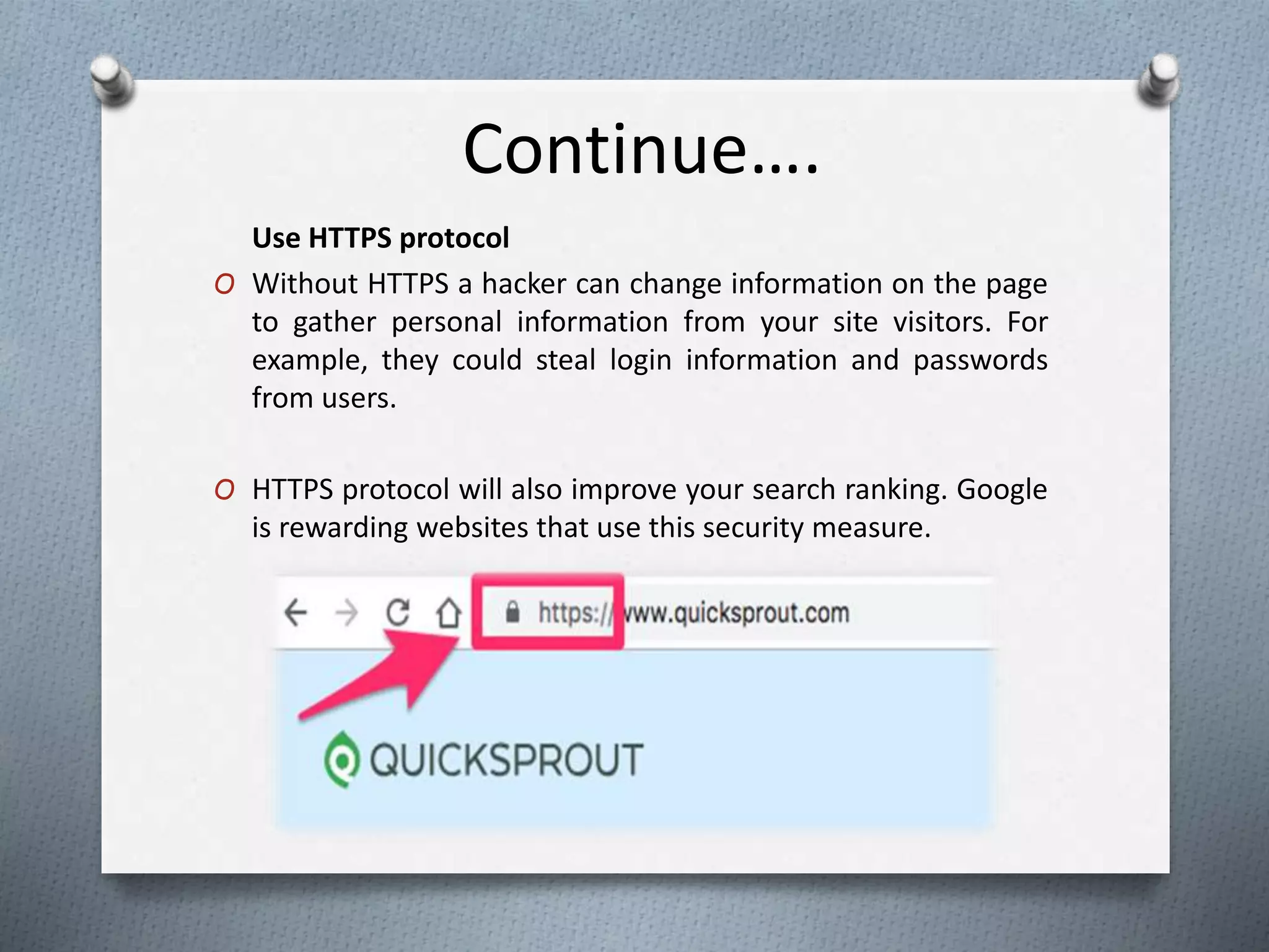 Continue….
Use HTTPS protocol
O Without HTTPS a hacker can change information on the page
to gather personal information from your site visitors. For
example, they could steal login information and passwords
from users.
O HTTPS protocol will also improve your search ranking. Google
is rewarding websites that use this security measure.
 