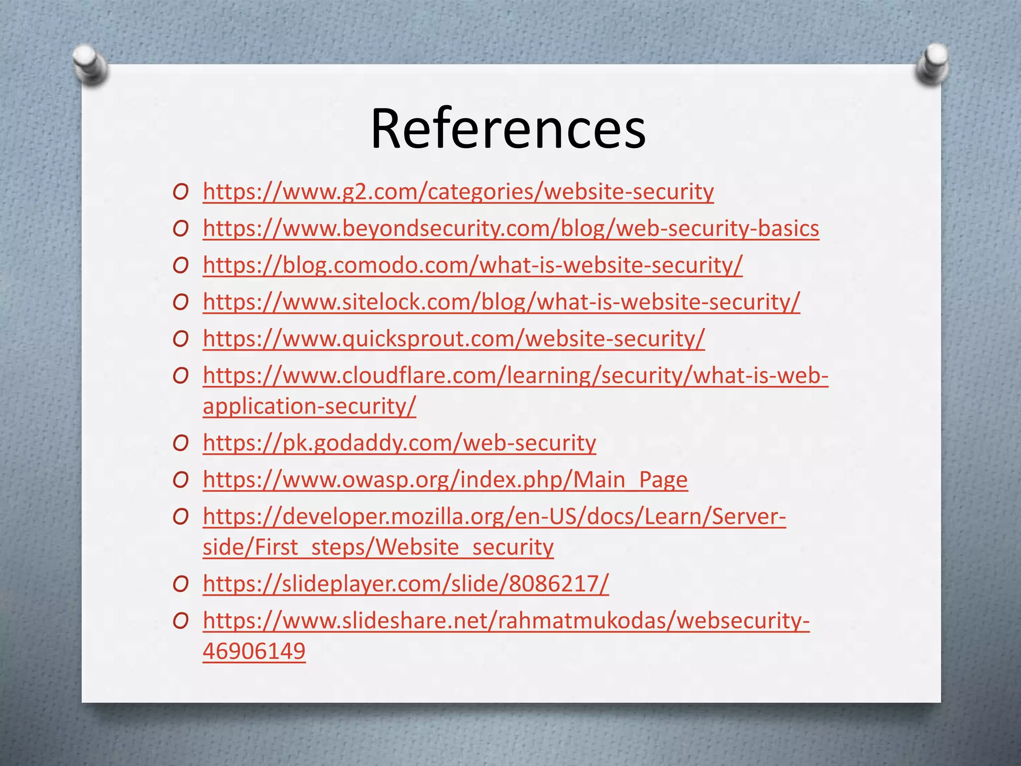 References
O https://www.g2.com/categories/website-security
O https://www.beyondsecurity.com/blog/web-security-basics
O https://blog.comodo.com/what-is-website-security/
O https://www.sitelock.com/blog/what-is-website-security/
O https://www.quicksprout.com/website-security/
O https://www.cloudflare.com/learning/security/what-is-web-
application-security/
O https://pk.godaddy.com/web-security
O https://www.owasp.org/index.php/Main_Page
O https://developer.mozilla.org/en-US/docs/Learn/Server-
side/First_steps/Website_security
O https://slideplayer.com/slide/8086217/
O https://www.slideshare.net/rahmatmukodas/websecurity-
46906149
 
