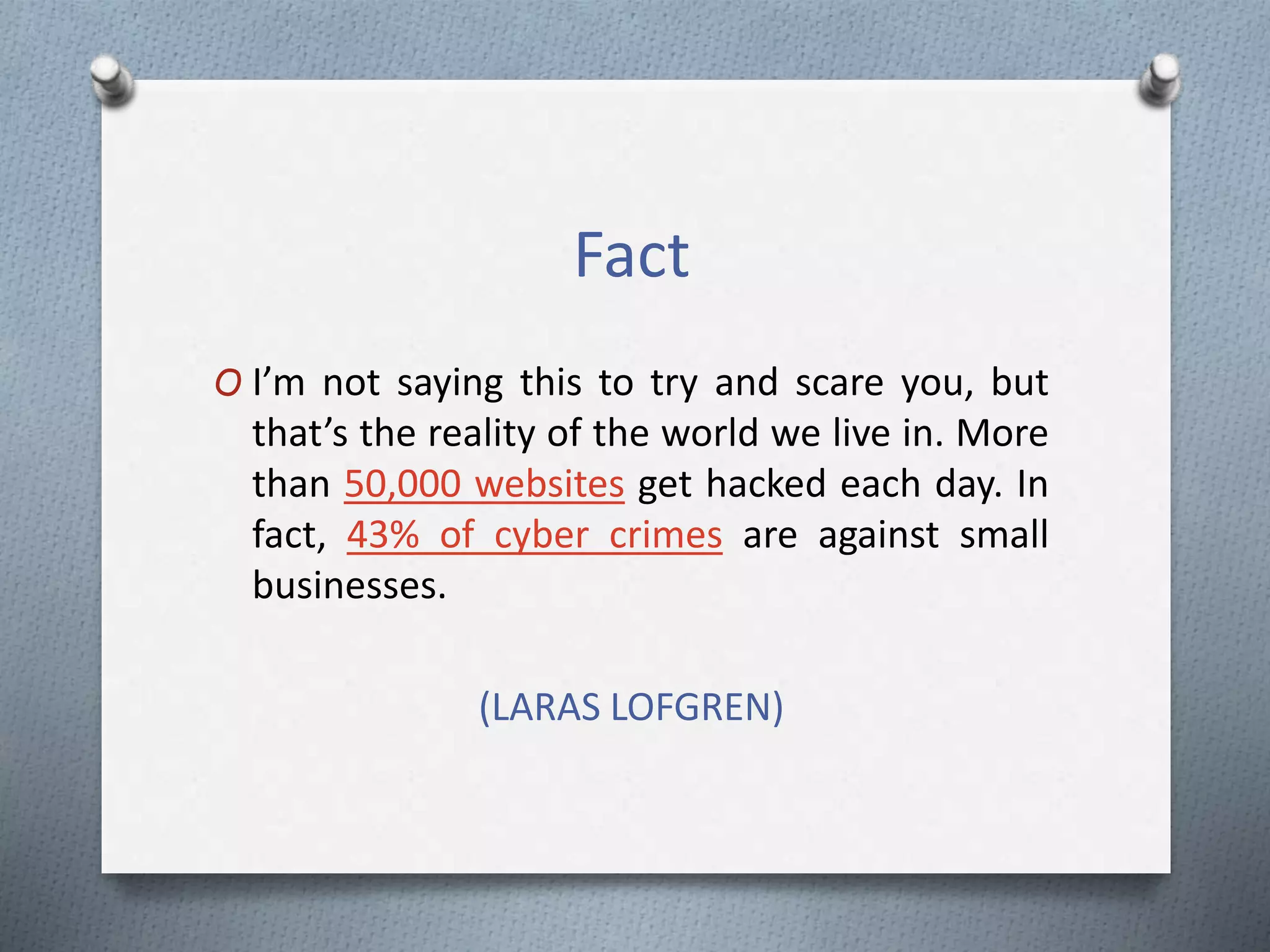Fact
O I’m not saying this to try and scare you, but
that’s the reality of the world we live in. More
than 50,000 websites get hacked each day. In
fact, 43% of cyber crimes are against small
businesses.
(LARAS LOFGREN)
 