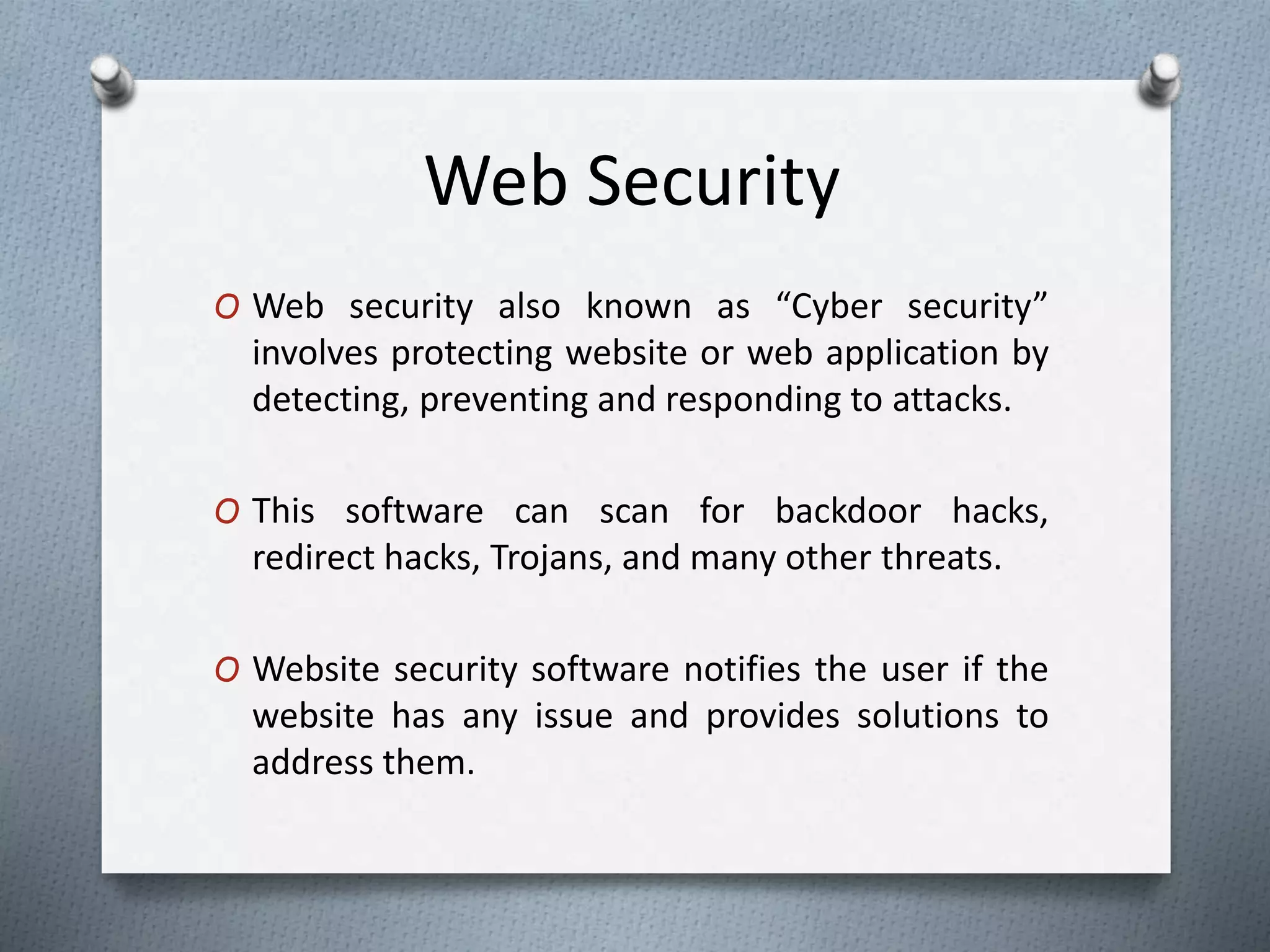 Web Security
O Web security also known as “Cyber security”
involves protecting website or web application by
detecting, preventing and responding to attacks.
O This software can scan for backdoor hacks,
redirect hacks, Trojans, and many other threats.
O Website security software notifies the user if the
website has any issue and provides solutions to
address them.
 
