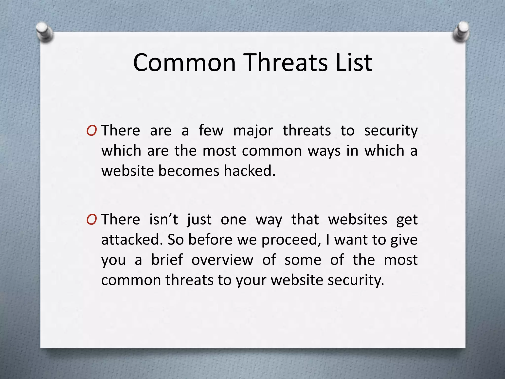 Common Threats List
O There are a few major threats to security
which are the most common ways in which a
website becomes hacked.
O There isn’t just one way that websites get
attacked. So before we proceed, I want to give
you a brief overview of some of the most
common threats to your website security.
 