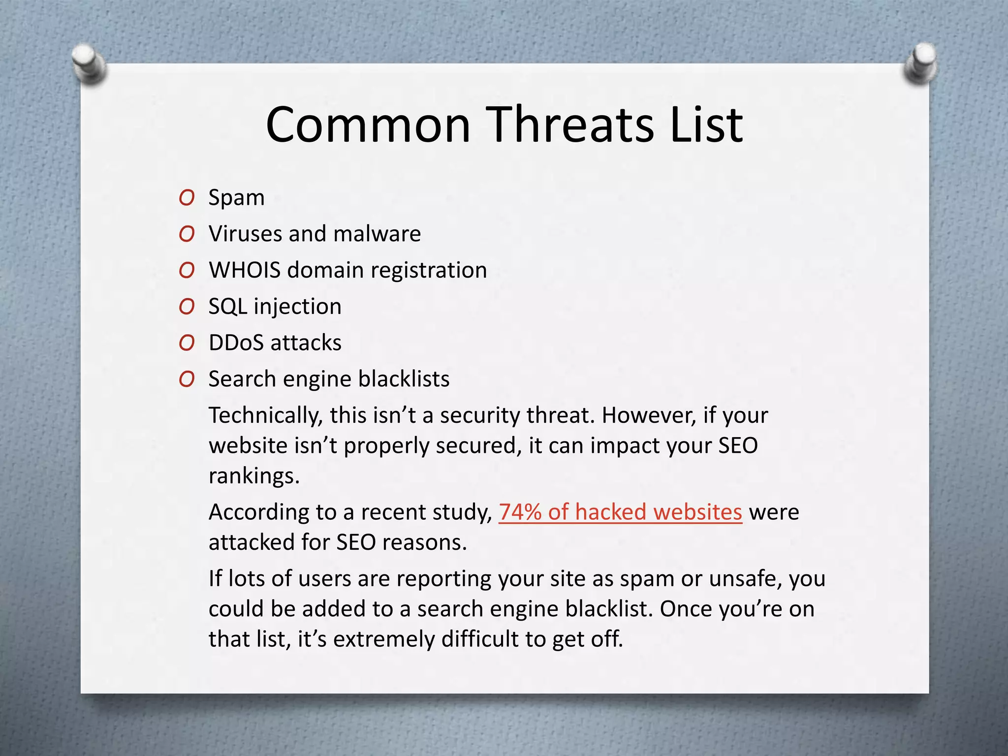Common Threats List
O Spam
O Viruses and malware
O WHOIS domain registration
O SQL injection
O DDoS attacks
O Search engine blacklists
Technically, this isn’t a security threat. However, if your
website isn’t properly secured, it can impact your SEO
rankings.
According to a recent study, 74% of hacked websites were
attacked for SEO reasons.
If lots of users are reporting your site as spam or unsafe, you
could be added to a search engine blacklist. Once you’re on
that list, it’s extremely difficult to get off.
 