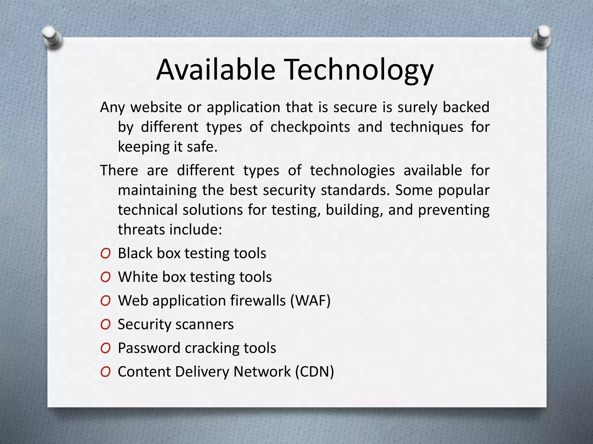 Available Technology
Any website or application that is secure is surely backed
by different types of checkpoints and techniques for
keeping it safe.
There are different types of technologies available for
maintaining the best security standards. Some popular
technical solutions for testing, building, and preventing
threats include:
O Black box testing tools
O White box testing tools
O Web application firewalls (WAF)
O Security scanners
O Password cracking tools
O Content Delivery Network (CDN)
 