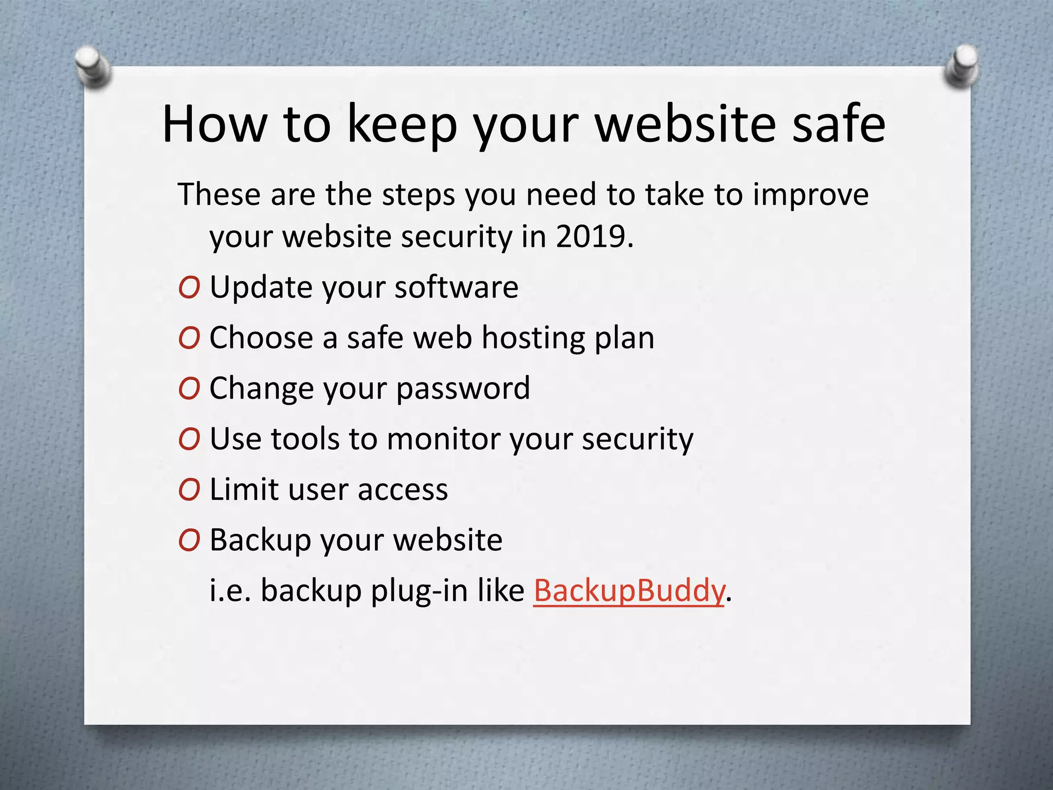 How to keep your website safe
These are the steps you need to take to improve
your website security in 2019.
O Update your software
O Choose a safe web hosting plan
O Change your password
O Use tools to monitor your security
O Limit user access
O Backup your website
i.e. backup plug-in like BackupBuddy.
 