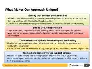What Makes Our Approach Unique? Web Security .cloud – January 2011  Security that exceeds point solutions All Web content is scanned by our service, promoting enhanced accuracy above services that rely solely on URL filtering for threat detection Our services share threat intelligence across email Web and IM for enhanced accuracy Strong URL categorization Large amount of categories available allowing you to create more granular policies More categories means: less unclassified content, greater accuracy and stronger policy enforcement Comprehensive options to enforce your Web Policy  Flexible quota management allows administrators to set limits for browse time and  bandwidth consumption Create custom rules based on time of day, user, group and location to suit your organization Roaming and remote worker support options Options for both remote and roaming workers are available to suit your needs Our roaming agent possesses location and network intelligence capabilities to provide the best browsing experience   