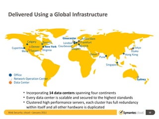 Delivered Using a Global Infrastructure Incorporating  14 data centers  spanning four continents Every data center is scalable and secured to the highest standards Clustered high performance servers, each cluster has full redundancy within itself and all other hardware is duplicated Web Security .cloud – January 2011  
