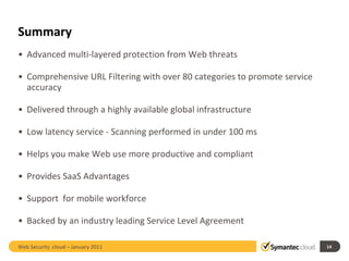 Summary Advanced multi-layered protection from Web threats Comprehensive URL Filtering with over 80 categories to promote service accuracy  Delivered through a highly available global infrastructure Low latency service - Scanning performed in under 100 ms Helps you make Web use more productive and compliant Provides SaaS Advantages Support  for mobile workforce Backed by an industry leading Service Level Agreement Web Security .cloud – January 2011 