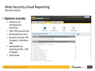 Web Security.cloud Reporting Detailed reports Options include: AntiVirus & AntiSpyware Activities URL Filtering Activity Bandwidth by User Browse time by URL category, individual URL Bandwidth by Individual URL , URL Category Web Audit Web Security .cloud – January 2011  