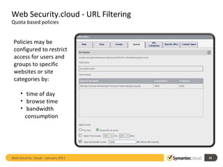 Web Security.cloud - URL Filtering  Quota based policies Policies may be configured to restrict access for users and groups to specific websites or site categories by:  time of day browse time  bandwidth consumption Web Security .cloud – January 2011  