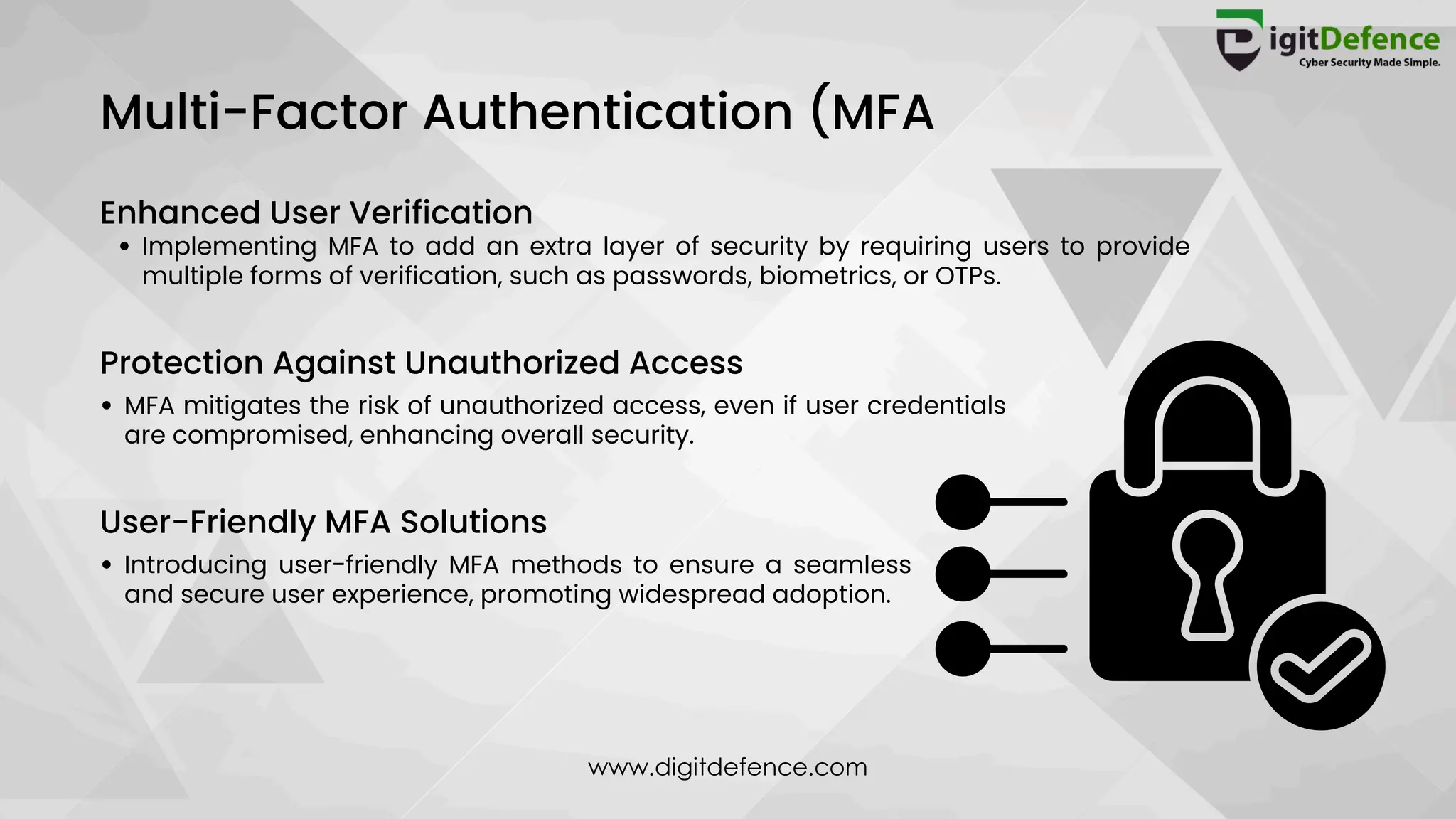 Multi-Factor Authentication (MFA
Enhanced User Verification
Implementing MFA to add an extra layer of security by requiring users to provide
multiple forms of verification, such as passwords, biometrics, or OTPs.
Protection Against Unauthorized Access
MFA mitigates the risk of unauthorized access, even if user credentials
are compromised, enhancing overall security.
User-Friendly MFA Solutions
Introducing user-friendly MFA methods to ensure a seamless
and secure user experience, promoting widespread adoption.
www.digitdefence.com
 
