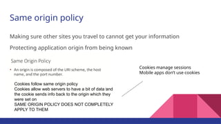 Same origin policy
Making sure other sites you travel to cannot get your information
Protecting application origin from being known
Cookies follow same origin policy
Cookies allow web servers to have a bit of data and
the cookie sends info back to the origin which they
were set on
SAME ORIGIN POLICY DOES NOT COMPLETELY
APPLY TO THEM
Cookies manage sessions
Mobile apps don’t use cookies
 