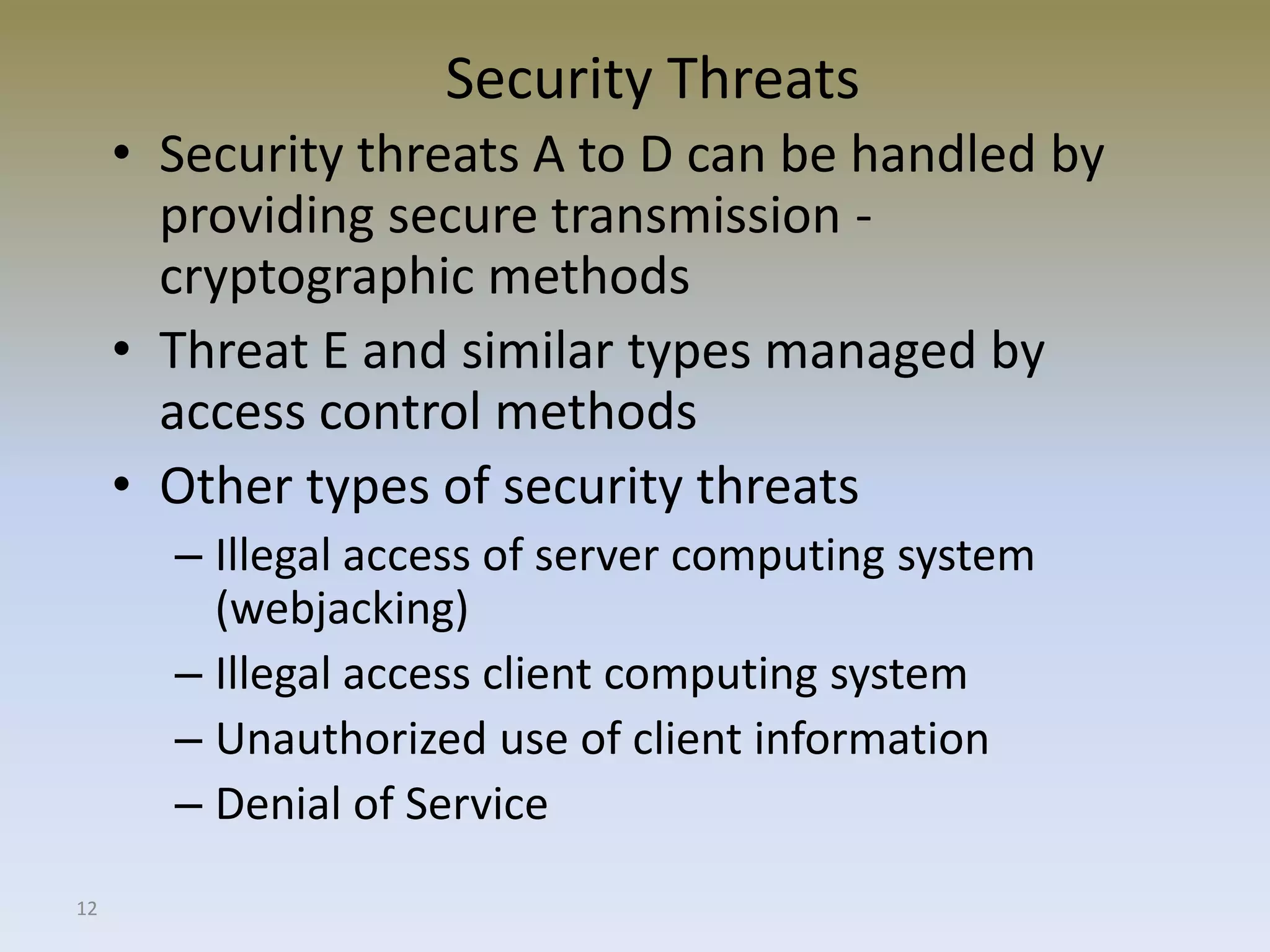 12
Security Threats
• Security threats A to D can be handled by
providing secure transmission -
cryptographic methods
• Threat E and similar types managed by
access control methods
• Other types of security threats
– Illegal access of server computing system
(webjacking)
– Illegal access client computing system
– Unauthorized use of client information
– Denial of Service
 